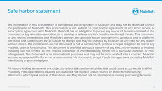 All contents © MuleSoft, LLC
Safe harbor statement
The information in this presentation is confidential and proprietary to MuleSoft and may not be disclosed without
the permission of MuleSoft. This presentation is not subject to your license agreement or any other service or
subscription agreement with MuleSoft. MuleSoft has no obligation to pursue any course of business outlined in this
document or any related presentation, or to develop or release any functionality mentioned therein. This document,
or any related presentation and MuleSoft's strategy and possible future developments, products and or platforms
directions and functionality are all subject to change and may be changed by MuleSoft at any time for any reason
without notice. The information on this document is not a commitment, promise or legal obligation to deliver any
material, code or functionality. This document is provided without a warranty of any kind, either express or implied,
including but not limited to, the implied warranties of merchantability, fitness for a particular purpose, or non-
infringement. This document is for informational purposes and may not be incorporated into a contract. MuleSoft
assumes no responsibility for errors or omissions in this document, except if such damages were caused by MuleSoft
intentionally or grossly negligent.
All forward-looking statements are subject to various risks and uncertainties that could cause actual results to differ
materially from expectations. Readers are cautioned not to place undue reliance on these forward-looking
statements, which speak only as of their dates, and they should not be relied upon in making purchasing decisions.
3
 