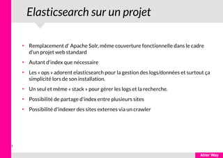 1
Elasticsearch sur un projet
●
Remplacement d' Apache Solr, même couverture fonctionnelle dans le cadre
d'un projet web standard
●
Autant d'index que nécessaire
●
Les « ops » adorent elasticsearch pour la gestion des logs/données et surtout ça
simplicité lors de son installation.
●
Un seul et même « stack » pour gérer les logs et la recherche.
●
Possibilité de partage d'index entre plusieurs sites
●
Possibilité d'indexer des sites externes via un crawler
 