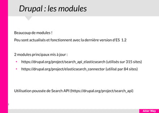 1
Drupal : les modules
Beaucoup de modules !
Peu sont actualisés et fonctionnent avec la dernière version d'ES 1.2
2 modules principaux mis à jour :
●
https://drupal.org/project/search_api_elasticsearch (utilisés sur 315 sites)
●
https://drupal.org/project/elasticsearch_connector (utilisé par 84 sites)
Utilisation poussée de Search API (https://drupal.org/project/search_api)
 