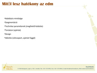 Mitől lesz hatékony az edm 
•Adatbázis minősége 
•Szegmentáció 
•Technikai paraméterek (megfelelő kódolás) 
•Tartalom (ajánlat) 
•Design 
•Időzítés (célcsoport, ajánlat függő) 
 