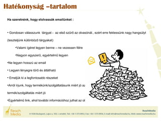 Hatékonyság –tartalom 
Ha szeretnénk, hogy elolvassák emailünket : 
• Gondosan válasszunk tárgyat - az első szűrő az olvasónál., ezért erre fektessünk nagy hangsúlyt 
(teszteljünk különböző tárgyakat) 
•Valami ígéret legyen benne – ne vezessen félre 
•Nagyon egyszerű, egyértelmű legyen 
•Ne legyen hosszú az email 
• Legyen lényegre törő és átlátható 
• Emeljük ki a legfontosabb részeket 
•Arról írjunk, hogy termékünk/szolgáltatásunk miért jó az olvasónak, ne arról hogy a 
termék/szolgáltatás miért jó 
•Egyértelmű link, ahol további információhoz juthat az olvasó 
 