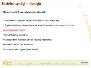 Hatékonyság – design 
Ha szeretnénk, hogy elolvassák emailünket : 
• First view-ban legyen a legfontosabb elem – ne csak egy kép 
• Egyértelmű design elemek legyenek az akció gombok – nem ugyan az, ha az 
egész levél kattintható!!!! 
•Több link/gomb a levélben 
•Célcsoportnak megfelelő szín és képvilág használata 
•Kiemelés feltűnő képi elemekkel 
•Szakadjunk el a hagyományos levéltől 
 