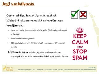 Jogi szabályozás 
Opt-in szabályozás: csak olyan címzetteknek 
küldhetünk reklámanyagot, akik ehhez előzetesen 
hozzájárultak. 
– Nem vonhatjuk össze egyéb adatkezelési feltételeket elfogadó 
szöveggel 
– Nem lehet előre bejelölve 
– B2B adatbázisnál is!!! (kivétel info@ vagy cegnev @-os email 
címek) 
Adatkezelői szám: minden cégnek - amely természetes 
személyek adatait kezeli - rendelkeznie kell adatkezelői számmal 
 