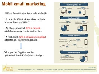 Mobil email marketing 
2013-as Smart Phone Riport adatai alapján: 
• A netezők 55%-ának van okostelefonja 
(magyar lakosság 30%-a) 
• Az okostelefonosok 83%-a netezik 
a telefonon, nagy részük napi szinten 
• A mobilosok 72%-a olvassa az emaileket 
a telefonján, közel fele naponta. 
Célcsoporttól függően mobilra 
optimalizált levelek készítése szükséges 
 
