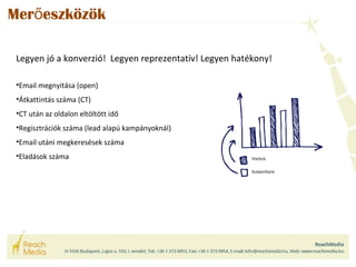 Merőeszközök 
Legyen jó a konverzió! Legyen reprezentatív! Legyen hatékony! 
•Email megnyitása (open) 
•Átkattintás száma (CT) 
•CT után az oldalon eltöltött idő 
•Regisztrációk száma (lead alapú kampányoknál) 
•Email utáni megkeresések száma 
•Eladások száma 
 