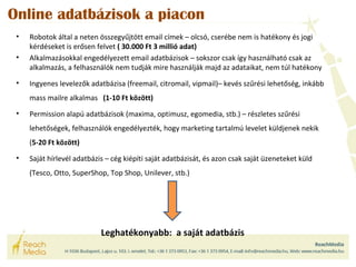 Online adatbázisok a piacon 
• Robotok által a neten összegyűjtött email címek – olcsó, cserébe nem is hatékony és jogi 
kérdéseket is erősen felvet ( 30.000 Ft 3 millió adat) 
• Alkalmazásokkal engedélyezett email adatbázisok – sokszor csak így használható csak az 
alkalmazás, a felhasználók nem tudják mire használják majd az adataikat, nem túl hatékony 
• Ingyenes levelezők adatbázisa (freemail, citromail, vipmail)– kevés szűrési lehetőség, inkább 
mass mailre alkalmas (1-10 Ft között) 
• Permission alapú adatbázisok (maxima, optimusz, egomedia, stb.) – részletes szűrési 
lehetőségek, felhasználók engedélyezték, hogy marketing tartalmú levelet küldjenek nekik 
(5-20 Ft között) 
• Saját hírlevél adatbázis – cég kiépíti saját adatbázisát, és azon csak saját üzeneteket küld 
(Tesco, Otto, SuperShop, Top Shop, Unilever, stb.) 
Leghatékonyabb: a saját adatbázis 
 