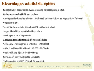 Kizárólagos adatbázis építés 
Cél: Hírlevélre regisztrálók gyűjtése online eszközökön keresztül. 
Online nyereményjáték szervezése: 
• a megrendelő arculati elemeit tartalmazó kommunikációs és regisztrációs felületek 
• egyedi design 
• egyedi érkezési oldal az érdeklődők tájékoztatásához 
• egyedi kérdőív a tagok feliratkozásához 
• erőteljes brand-megjelenés 
A megrendelő által felajánlott nyeremények: 
• egy nagy értékű ajándék: 200.000 - 350.000 Ft 
• több kisebb értékű ajándék: 10.000 - 50.000 Ft 
•regisztrált tag díja: 180 – 1500 Ft-ig 
Felhasznált kommunikációs eszközök: 
• teljes online portfilió eDM-ek és facebook 
 