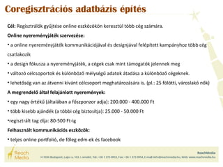 Coregisztrációs adatbázis építés 
Cél: Regisztrálók gyűjtése online eszközökön keresztül több cég számára. 
Online nyereményjáték szervezése: 
• a online nyereményjáték kommunikációjával és designjával felépített kampányhoz több cég 
csatlakozik 
• a design fókusza a nyereményjáték, a cégek csak mint támogatók jelennek meg 
• változó célcsoportok és különböző mélységű adatok átadása a különböző cégeknek. 
• lehetőség van az átvenni kívánt célcsoport meghatározására is. (pl.: 25 fölötti, városlakó nők) 
A megrendelő által felajánlott nyeremények: 
• egy nagy értékű (általában a főszponzor adja): 200.000 - 400.000 Ft 
• több kisebb ajándék (a többi cég biztosítja): 25.000 - 50.000 Ft 
•regisztrált tag díja: 80-500 Ft-ig 
Felhasznált kommunikációs eszközök: 
• teljes online portfolió, de főleg edm-ek és facebook 
 