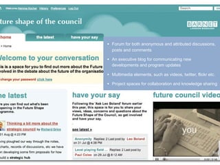 •   Forum for both anonymous and attributed discussions,
    posts and comments

•   An executive blog for communicating new
    developments and program updates

•   Multimedia elements, such as videos, twitter, flickr etc.

•   Project spaces for collaboration and knowledge sharing
 