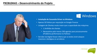 PROBLEMAS – Desenvolvimento do Projeto
• Instalação do Cassandra Driver no Windows
• Apenas 50 Índices por requisição no Google Finance
• Listagem de Clientes muito maior que a capacidade das máquinas
• 1.3milhões de clientes
• Necessários pelo menos 200 agentes para processamento
(Problema performance no Python)
• Servidor da Digital Ocean inferia que os testes eram ataques
massivos e desligava os servidores
 