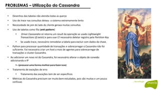 PROBLEMAS – Utilização do Cassandra
• Desenhos das tabelas não atendia todas as querys
• Uso de trace nas consultas deixou o sistema extremamente lento
• Necessidade de join do lado do cliente gerava muitas consultas
• Uso de tabelas como fila (anti-pattern)
• Driver Casssandra só retorna um result da operação se usado Lightweight
Transactions (if exists) e para usar LT necessário deletar registro pela Partition Key
• Se usado trace, necessário remodelar a tabela para excluir com dados da chave.
• Python para processar quantidade de transações e sobrecarregar o Cassandra não foi
suficiente. Foi necessário criar um host a mais de agentes para sobrecarregar de
transações o cluster Cassandra.
• Ao adicionar um novo nó do Cassandra, foi necessário alterar o objeto de conexão
adicionando o IP
• (procurar uma forma melhor para fazer isso)
• Tratamento de exceções de erro
• Tratamento das exceções tem de ser específicos
• Métricas do Cassandra precisam ser muito bem estudadas, pois são muitas e um pouco
confusas
 