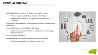 LIÇÕES APRENDIDAS
• Aplicação do Repair constante (1 vez por semana pelo menos)
• Diminui a quantidade de disco utilizada pela SSTables
• Pode aumentar a latência de algumas transações durante a
aplicação
• Adicionar nós um de cada vez, esperando alguns minutos para adicionar o
próximo nó
• Usar collections com moderação (List, Set, Maps)
• Quase tudo que é possível fazer com Collections, você consegue
fazer com colunas
• Usar tuplas com moderação
• Nunca usar collections em registros que fazem muitos updates
• Problemas registrados de tombstones nesse caso
 