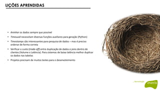 LIÇÕES APRENDIDAS
• Aninhar os dados sempre que possível
• Timeuuid necessitam diversas funções auxiliares para geração (Python)
• Timestamps são interessantes para pesquisa de dados – mas é preciso
ordenar de forma correta
• Verificar o custo (trade-off) entre duplicação de dados e joins dentro de
clientes (Volume x Latência). Para sistemas de baixa latência melhor duplicar
os dados nas tabelas
• Projetos precisam de muitos testes para o desenvolvimento
 