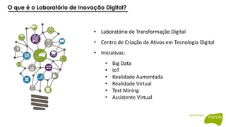 O que é o Laboratório de Inovação Digital?
• Laboratório de Transformação Digital
• Centro de Criação de Ativos em Tecnologia Digital
• Iniciativas:
• Big Data
• IoT
• Realidade Aumentada
• Realidade Virtual
• Text Mining
• Assistente Virtual
 