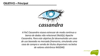 OBJETIVO – Principal
A PoC Cassandra visava estressar de modo continuo o
banco de dados não relacional (NoSQL) Apache
Cassandra. Para este objetivo foi desenvolvido um caso
de uso baseado no mercado financeiro, simulando uma
casa de compra e venda de títulos disponíveis na bolsa
de valores eletrônica NASDAQ
 