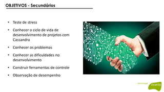 OBJETIVOS - Secundários
• Teste de stress
• Conhecer o ciclo de vida de
desenvolvimento de projetos com
Cassandra
• Conhecer os problemas
• Conhecer as dificuldades no
desenvolvimento
• Construir ferramentas de controle
• Observação de desempenho
 