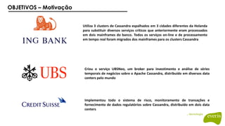 OBJETIVOS – Motivação
Implementou todo o sistema de risco, monitoramento de transações e
fornecimento de dados regulatórios sobre Cassandra, distribuído em dois data
centers
Utiliza 3 clusters de Cassandra espalhados em 3 cidades diferentes da Holanda
para substituir diversos serviços críticos que anteriormente eram processados
em dois mainframes do banco. Todos os serviços on-line e de processamento
em tempo real foram migrados dos mainframes para os clusters Cassandra
Criou o serviço UBSNeo, um broker para investimento e análise de séries
temporais de negócios sobre o Apache Cassandra, distribuído em diversos data
centers pelo mundo
 