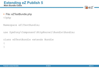  File: eZTestBundle.php
<?php
Namespace eZTestBundle;
use SymfonyComponentHttpKernelBundleBundle;
class eZTestBundle extends Bundle
{
}
8/1/2013Presenter: Łukasz Serwatka Slide 12
Extending eZ Publish 5
Main Bundle Class
 