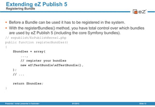  Before a Bundle can be used it has to be registered in the system.
 With the registerBundles() method, you have total control over which bundles
are used by eZ Publish 5 (including the core Symfony bundles).
// ezpublish/EzPublishKernel.php
public function registerBundles()
{
$bundles = array(
...,
// register your bundles
new eZTestBundleeZTestBundle(),
);
// ...
return $bundles;
}
8/1/2013Presenter: <enter presenter in footnote> Slide 13
Extending eZ Publish 5
Registering Bundle
 