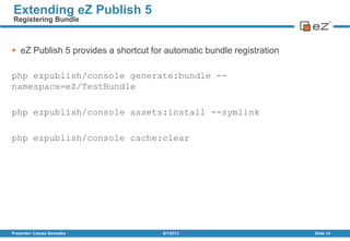  eZ Publish 5 provides a shortcut for automatic bundle registration
php ezpublish/console generate:bundle --
namespace=eZ/TestBundle
php ezpublish/console assets:install --symlink
php ezpublish/console cache:clear
8/1/2013Presenter: Łukasz Serwatka Slide 14
Extending eZ Publish 5
Registering Bundle
 