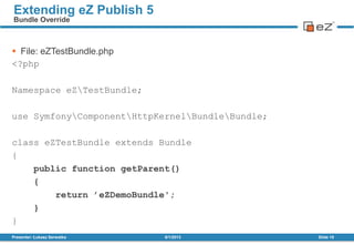  File: eZTestBundle.php
<?php
Namespace eZTestBundle;
use SymfonyComponentHttpKernelBundleBundle;
class eZTestBundle extends Bundle
{
public function getParent()
{
return ’eZDemoBundle';
}
}
8/1/2013Presenter: Łukasz Serwatka Slide 15
Extending eZ Publish 5
Bundle Override
 