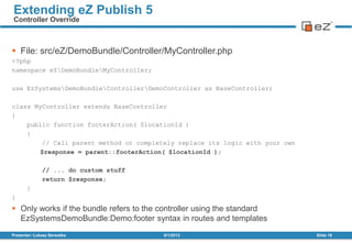  File: src/eZ/DemoBundle/Controller/MyController.php
<?php
namespace eZDemoBundleMyController;
use EzSystemsDemoBundleControllerDemoController as BaseController;
class MyController extends BaseController
{
public function footerAction( $locationId )
{
// Call parent method or completely replace its logic with your own
$response = parent::footerAction( $locationId );
// ... do custom stuff
return $response;
}
}
 Only works if the bundle refers to the controller using the standard
EzSystemsDemoBundle:Demo:footer syntax in routes and templates
8/1/2013Presenter: Łukasz Serwatka Slide 16
Extending eZ Publish 5
Controller Override
 