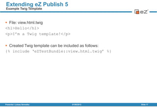  File: view.html.twig
<h1>Hello</h1>
<p>I‟m a Twig template!</p>
 Created Twig template can be included as follows:
{% include „eZTestBundle::view.html.twig‟ %}
01/08/2013Presenter: Łukasz Serwatka Slide 17
Extending eZ Publish 5
Example Twig Template
 