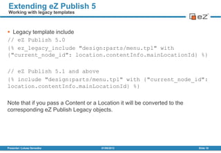  Legacy template include
// eZ Publish 5.0
{% ez_legacy_include "design:parts/menu.tpl" with
{"current_node_id": location.contentInfo.mainLocationId} %}
// eZ Publish 5.1 and above
{% include "design:parts/menu.tpl" with {"current_node_id":
location.contentInfo.mainLocationId} %}
Note that if you pass a Content or a Location it will be converted to the
corresponding eZ Publish Legacy objects.
01/08/2013Presenter: Łukasz Serwatka Slide 18
Extending eZ Publish 5
Working with legacy templates
 