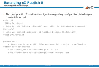  The best practice for extension migration regarding configuration is to keep a
compatible format
ezoe.ini
[EditorSettings]
# Skin for the editor, 'default' and 'o2k7' is included as standard
Skin=o2k7
# Lets you control alignment of toolbar buttons [left|right]
ToolbarAlign=left
parameters:
# Namespace is ezoe (INI file was ezoe.ini), scope is defined to
ezdemo_site siteaccess
ezoe.ezdemo_site.EditorSettings.Skin: o2k7
ezoe.ezdemo_site.EditorSettings.ToolbarAlign: left
01/08/2013Presenter: Łukasz Serwatka Slide 19
Extending eZ Publish 5
Working with INI settings
 
