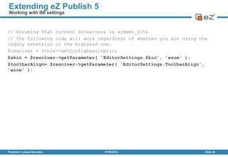 // Assuming that current siteaccess is ezdemo_site
// The following code will work regardless of whether you are using the
legacy extension or the migrated one.
$resolver = $this->getConfigResolver();
$skin = $resolver->getParameter( ’EditorSettings.Skin', ’ezoe' );
$toolbarAlign= $resolver->getParameter( ’EditorSettings.ToolbarAlign',
’ezoe' );
01/08/2013Presenter: Łukasz Serwatka Slide 20
Extending eZ Publish 5
Working with INI settings
 