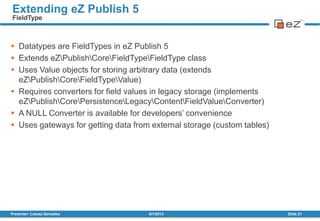  Datatypes are FieldTypes in eZ Publish 5
 Extends eZPublishCoreFieldTypeFieldType class
 Uses Value objects for storing arbitrary data (extends
eZPublishCoreFieldTypeValue)
 Requires converters for field values in legacy storage (implements
eZPublishCorePersistenceLegacyContentFieldValueConverter)
 A NULL Converter is available for developers’ convenience
 Uses gateways for getting data from external storage (custom tables)
8/1/2013Presenter: Łukasz Serwatka Slide 21
Extending eZ Publish 5
FieldType
 