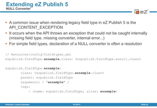  A common issue when rendering legacy field type in eZ Publish 5 is the
API_CONTENT_EXCEPTION
 It occurs when the API throws an exception that could not be caught internally
(missing field type, missing converter, internal error...)
 For simple field types, declaration of a NULL converter is often a resolution
// Resources/config/fieldtypes.yml
ezpublish.fieldType.ezsample.class: %ezpublish.fieldType.eznull.class%
ezpublish.fieldType.ezsample:
class: %ezpublish.fieldType.ezsample.class%
parent: ezpublish.fieldType
arguments: [ ”ezsample" ]
tags:
- {name: ezpublish.fieldType, alias: ezsample}
8/1/2013Presenter: Łukasz Serwatka Slide 22
Extending eZ Publish 5
NULL Converter
 