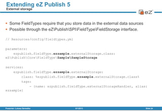 Some FieldTypes require that you store data in the external data sources
 Possible through the eZPublishSPIFieldTypeFieldStorage interface.
// Resources/config/fieldtypes.yml
parameters:
ezpublish.fieldType.ezsample.externalStorage.class:
eZPublishCoreFieldTypeSampleSampleStorage
services:
ezpublish.fieldType.ezsample.externalStorage:
class: %ezpublish.fieldType.ezsample.externalStorage.class%
tags:
- {name: ezpublish.fieldType.externalStorageHandler, alias:
ezsample}
8/1/2013Presenter: Łukasz Serwatka Slide 24
Extending eZ Publish 5
External storage
 