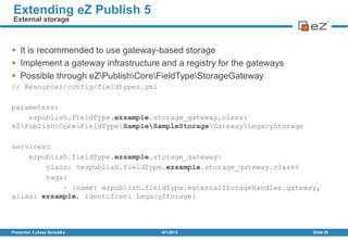  It is recommended to use gateway-based storage
 Implement a gateway infrastructure and a registry for the gateways
 Possible through eZPublishCoreFieldTypeStorageGateway
// Resources/config/fieldtypes.yml
parameters:
ezpublish.fieldType.ezsample.storage_gateway.class:
eZPublishCoreFieldTypeSampleSampleStorageGatewayLegacyStorage
services:
ezpublish.fieldType.ezsample.storage_gateway:
class: %ezpublish.fieldType.ezsample.storage_gateway.class%
tags:
- {name: ezpublish.fieldType.externalStorageHandler.gateway,
alias: ezsample, identifier: LegacyStorage}
8/1/2013Presenter: Łukasz Serwatka Slide 25
Extending eZ Publish 5
External storage
 