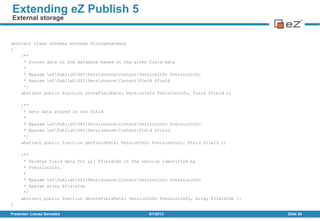 abstract class Gateway extends StorageGateway
{
/**
* Stores data in the database based on the given field data
*
* @param eZPublishSPIPersistenceContentVersionInfo $versionInfo
* @param eZPublishSPIPersistenceContentField $field
*/
abstract public function storeFieldData( VersionInfo $versionInfo, Field $field );
/**
* Gets data stored in the field
*
* @param eZPublishSPIPersistenceContentVersionInfo $versionInfo
* @param eZPublishSPIPersistenceContentField $field
*/
abstract public function getFieldData( VersionInfo $versionInfo, Field $field );
/**
* Deletes field data for all $fieldIds in the version identified by
* $versionInfo.
*
* @param eZPublishSPIPersistenceContentVersionInfo $versionInfo
* @param array $fieldIds
*/
abstract public function deleteFieldData( VersionInfo $versionInfo, array $fieldIds );
}
8/1/2013Presenter: Łukasz Serwatka Slide 26
Extending eZ Publish 5
External storage
 