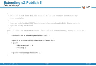 /**
* Deletes field data for all $fieldIds in the version identified by
* $versionInfo.
*
* @param eZPublishSPIPersistenceContentVersionInfo $versionInfo
* @param array $fieldIds
*/
public function deleteFieldData( VersionInfo $versionInfo, array $fieldIds )
{
$connection = $this->getConnection();
$query = $connection->createDeleteQuery();
$query
->deleteFrom( … )
->where(…)
$query->prepare()->execute();
}
8/1/2013Presenter: Łukasz Serwatka Slide 27
Extending eZ Publish 5
External storage
 