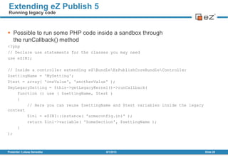  Possible to run some PHP code inside a sandbox through
the runCallback() method
<?php
// Declare use statements for the classes you may need
use eZINI;
// Inside a controller extending eZBundleEzPublishCoreBundleController
$settingName = 'MySetting';
$test = array( 'oneValue', 'anotherValue' );
$myLegacySetting = $this->getLegacyKernel()->runCallback(
function () use ( $settingName, $test )
{
// Here you can reuse $settingName and $test variables inside the legacy
context
$ini = eZINI::instance( 'someconfig.ini' );
return $ini->variable( 'SomeSection', $settingName );
}
);
8/1/2013Presenter: Łukasz Serwatka Slide 28
Extending eZ Publish 5
Running legacy code
 