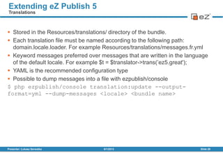  Stored in the Resources/translations/ directory of the bundle.
 Each translation file must be named according to the following path:
domain.locale.loader. For example Resources/translations/messages.fr.yml
 Keyword messages preferred over messages that are written in the language
of the default locale. For example $t = $translator->trans(’ez5.great');
 YAML is the recommended configuration type
 Possible to dump messages into a file with ezpublish/console
$ php ezpublish/console translation:update --output-
format=yml --dump-messages <locale> <bundle name>
8/1/2013Presenter: Łukasz Serwatka Slide 29
Extending eZ Publish 5
Translations
 