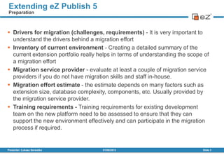 01/08/2013Presenter: Łukasz Serwatka Slide 3
Extending eZ Publish 5
Preparation
 Drivers for migration (challenges, requirements) - It is very important to
understand the drivers behind a migration effort
 Inventory of current environment - Creating a detailed summary of the
current extension portfolio really helps in terms of understanding the scope of
a migration effort
 Migration service provider - evaluate at least a couple of migration service
providers if you do not have migration skills and staff in-house.
 Migration effort estimate - the estimate depends on many factors such as
extension size, database complexity, components, etc. Usually provided by
the migration service provider.
 Training requirements - Training requirements for existing development
team on the new platform need to be assessed to ensure that they can
support the new environment effectively and can participate in the migration
process if required.
 