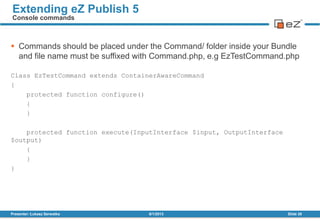 Commands should be placed under the Command/ folder inside your Bundle
and file name must be suffixed with Command.php, e.g EzTestCommand.php
Class EzTestCommand extends ContainerAwareCommand
{
protected function configure()
{
}
protected function execute(InputInterface $input, OutputInterface
$output)
{
}
}
8/1/2013Presenter: Łukasz Serwatka Slide 30
Extending eZ Publish 5
Console commands
 