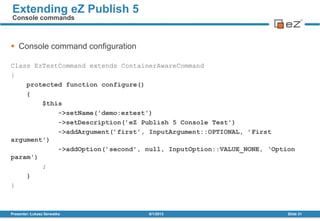  Console command configuration
Class EzTestCommand extends ContainerAwareCommand
{
protected function configure()
{
$this
->setName('demo:eztest')
->setDescription(’eZ Publish 5 Console Test')
->addArgument(’first', InputArgument::OPTIONAL, ’First
argument')
->addOption(’second', null, InputOption::VALUE_NONE, ‘Option
param')
;
}
}
8/1/2013Presenter: Łukasz Serwatka Slide 31
Extending eZ Publish 5
Console commands
 