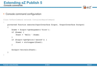  Console command configuration
Class EzTestCommand extends ContainerAwareCommand
{
protected function execute(InputInterface $input, OutputInterface $output)
{
$name = $input->getArgument(’first');
if ($name) {
$text = 'Hello '.$name;
}
if ($input->getOption(’second')) {
$text = strtoupper($text);
}
$output->writeln($text);
}
}
8/1/2013Presenter: Łukasz Serwatka Slide 32
Extending eZ Publish 5
Console commands
 