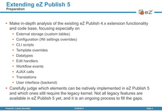 01/08/2013Presenter: Łukasz Serwatka Slide 4
Extending eZ Publish 5
Preparation
 Make in-depth analysis of the existing eZ Publish 4.x extension functionality
and code base, focusing especially on
 External storage (custom tables)
 Configuration (INI settings overrides)
 CLI scripts
 Template overrides
 Datatypes
 Edit handlers
 Workflow events
 AJAX calls
 Translations
 User interface (backend)
 Carefully judge which elements can be natively implemented in eZ Publish 5
and which ones still require the legacy kernel. Not all legacy features are
available in eZ Publish 5 yet, and it is an ongoing process to fill the gaps.
 
