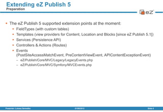 01/08/2013Presenter: Łukasz Serwatka Slide 5
Extending eZ Publish 5
Preparation
 The eZ Publish 5 supported extension points at the moment:
 FieldTypes (with custom tables)
 Templates (view providers for Content, Location and Blocks [since eZ Publish 5.1])
 Services (Persistence API)
 Controllers & Actions (Routes)
 Events
(PostSiteAccessMatchEvent, PreContentViewEvent, APIContentExceptionEvent)
eZ/Publish/Core/MVC/Legacy/LegacyEvents.php
eZ/Publish/Core/MVC/Symfony/MVCEvents.php
 