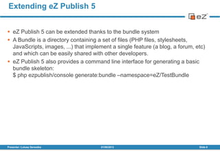  eZ Publish 5 can be extended thanks to the bundle system
 A Bundle is a directory containing a set of files (PHP files, stylesheets,
JavaScripts, images, ...) that implement a single feature (a blog, a forum, etc)
and which can be easily shared with other developers.
 eZ Publish 5 also provides a command line interface for generating a basic
bundle skeleton:
$ php ezpublish/console generate:bundle –namespace=eZ/TestBundle
01/08/2013Presenter: Łukasz Serwatka Slide 8
Extending eZ Publish 5
 