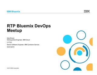 © 2015 IBM Corporation
IBM Bluemix
RTP Bluemix DevOps
Meetup
Kyle Brown
Distinguished Engineer, IBM Cloud
Lin Sun
Senior Software Engineer, IBM Container Service
03/31/2015
 