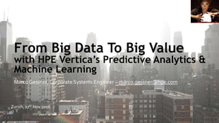 From Big Data To Big Value
with HPE Vertica’s Predictive Analytics &
Machine Learning
Marco Gessner, Corporate Systems Engineer – marco.gessner@hpe.com
Zurich, 17th Nov 2016
 