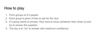 How to play
1. Form groups of 2-3 people
2. Each group is given 3 lives to ask for the clue.
3. If a group wants to answer, they have to shout (whatever their cheer is) and
try to answer the question.
4. The key is to try to answer with maximum confidence.
 