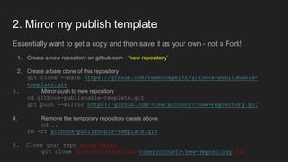 2. Mirror my publish template
Essentially want to get a copy and then save it as your own - not a Fork!
1. Create a new repository on github.com - “new-repository”
2. Create a bare clone of this repository
git clone --bare https://github.com/rebeccapeltz/gitbook-publishable-
template.git
3. Mirror-push to new repository
cd gitbook-publishable-template.git
git push --mirror https://github.com/<useraccount>/new-repository.git
4. Remove the temporary repository create above
cd ..
rm -rf gitbook-publishable-template.git
5. Clone your repo using https
git clone https://github.com/<useraccount>/new-repository.git
 
