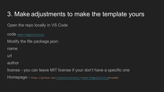 3. Make adjustments to make the template yours
Open the repo locally in VS Code
code new-repository
Modify the file package.json:
name
url
author
license - you can leave MIT license if your don’t have a specific one
Homepage - https://github.com/<useraccount>/new-repository#readme"
 